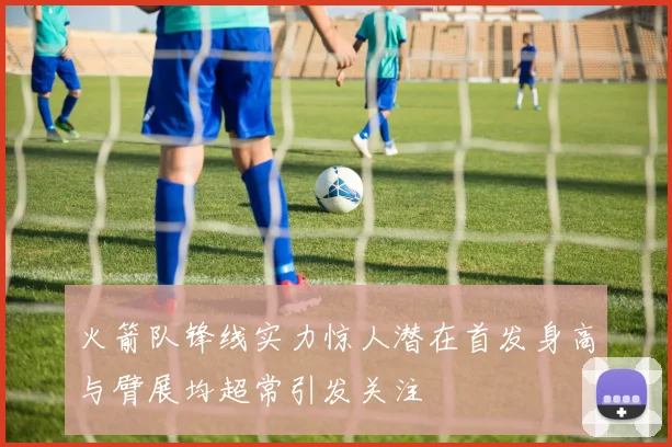 火箭队锋线实力惊人潜在首发身高与臂展均超常引发关注