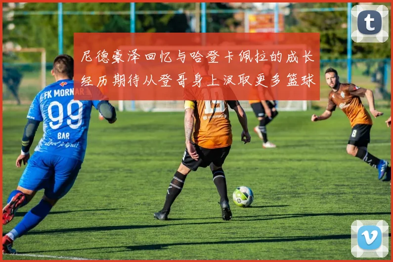 尼德豪泽回忆与哈登卡佩拉的成长经历期待从登哥身上汲取更多篮球智慧
