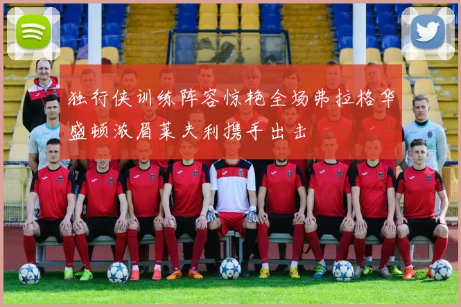独行侠训练阵容惊艳全场弗拉格华盛顿浓眉莱夫利携手出击