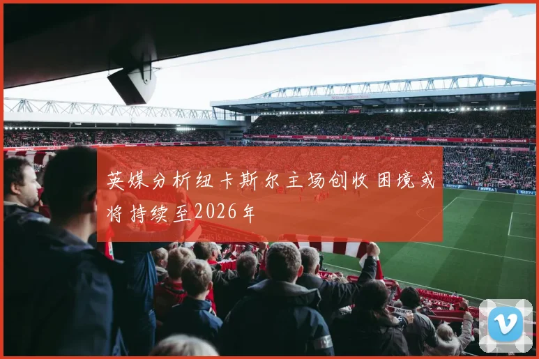 英媒分析纽卡斯尔主场创收困境或将持续至2026年