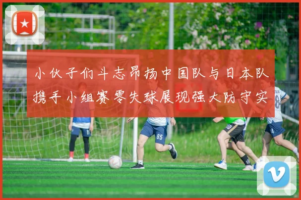 小伙子们斗志昂扬中国队与日本队携手小组赛零失球展现强大防守实力