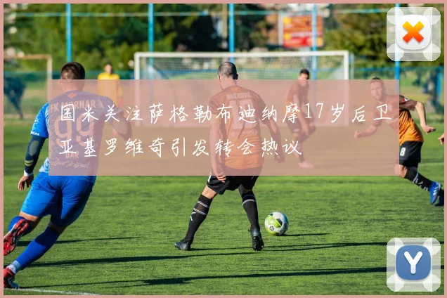 国米关注萨格勒布迪纳摩17岁后卫亚基罗维奇引发转会热议