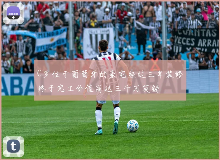C罗位于葡萄牙的豪宅经过三年装修终于完工价值高达三千万英镑