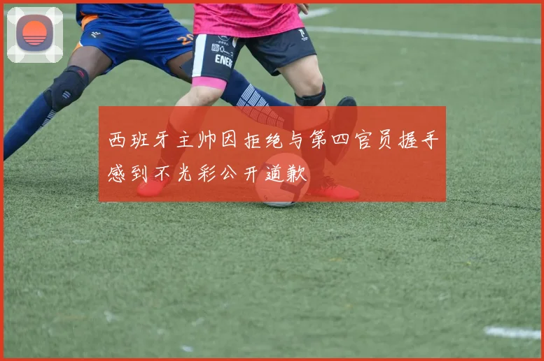 西班牙主帅因拒绝与第四官员握手感到不光彩公开道歉