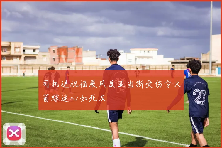 司机送祝福展风度亚当斯受伤令火箭球迷心如死灰