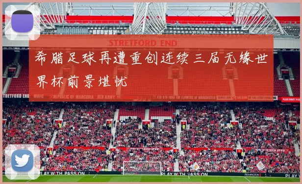 希腊足球再遭重创连续三届无缘世界杯前景堪忧