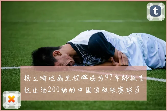 杨立瑜达成里程碑成为97年龄段首位出场200场的中国顶级联赛球员