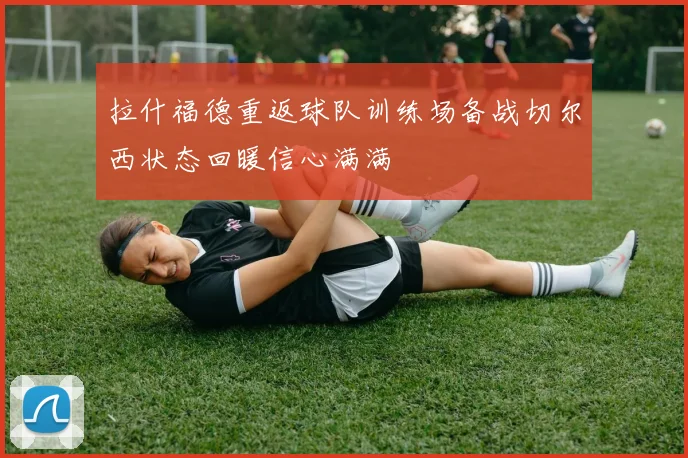 拉什福德重返球队训练场备战切尔西状态回暖信心满满