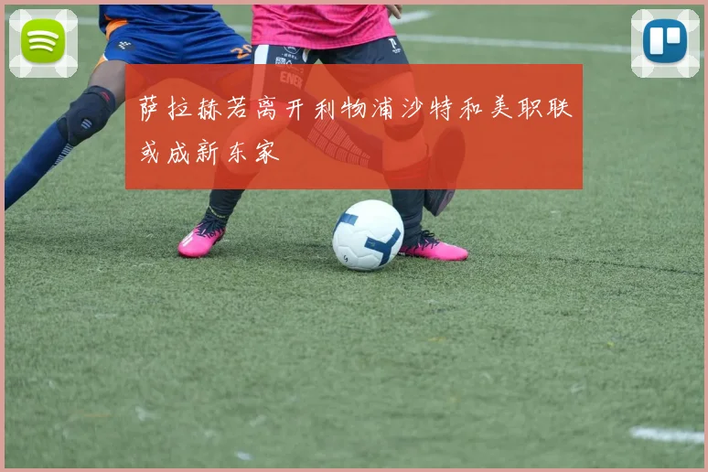 萨拉赫若离开利物浦沙特和美职联或成新东家