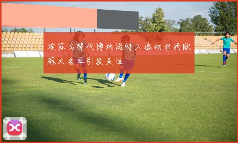 埃苏戈替代博纳诺特入选切尔西欧冠大名单引发关注