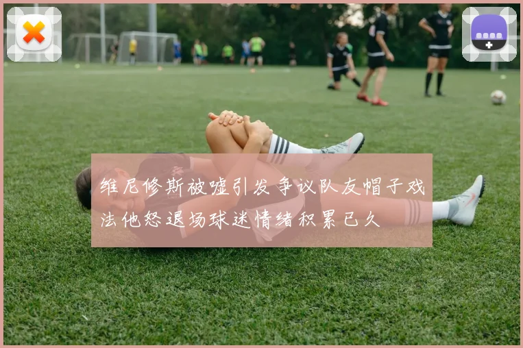 维尼修斯被嘘引发争议队友帽子戏法他怒退场球迷情绪积累已久
