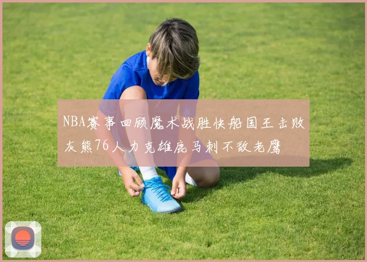NBA赛事回顾魔术战胜快船国王击败灰熊76人力克雄鹿马刺不敌老鹰